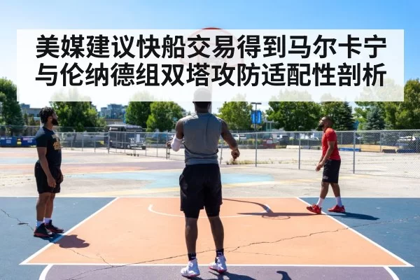 美媒建议快船交易得到马尔卡宁 与伦纳德组双塔攻防适配性剖析