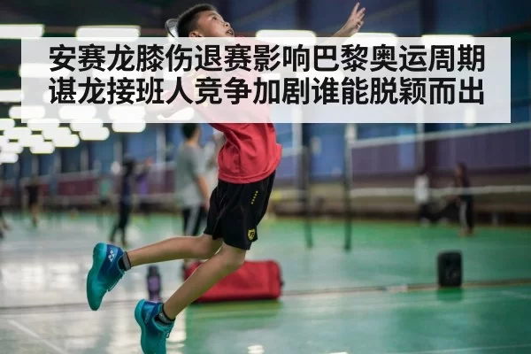安赛龙膝伤退赛影响巴黎奥运周期 谌龙接班人竞争加剧谁能脱颖而出