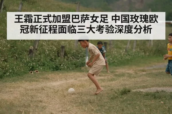 王霜正式加盟巴萨女足 中国玫瑰欧冠新征程面临三大考验深度分析