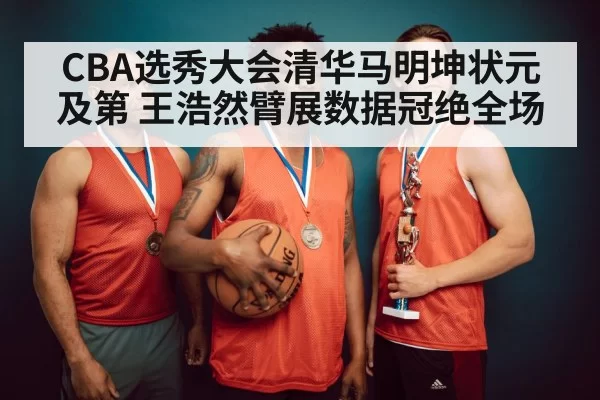 CBA选秀大会清华马明坤状元及第 王浩然臂展数据冠绝全场