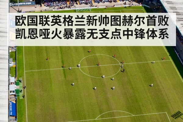 欧国联英格兰新帅图赫尔首败 凯恩哑火暴露无支点中锋体系