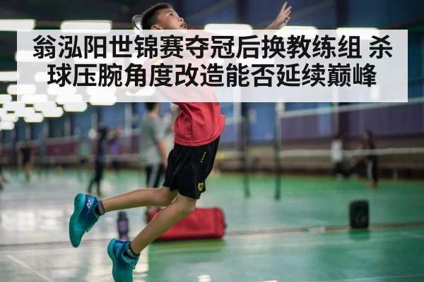 翁泓阳世锦赛夺冠后换教练组 杀球压腕角度改造能否延续巅峰