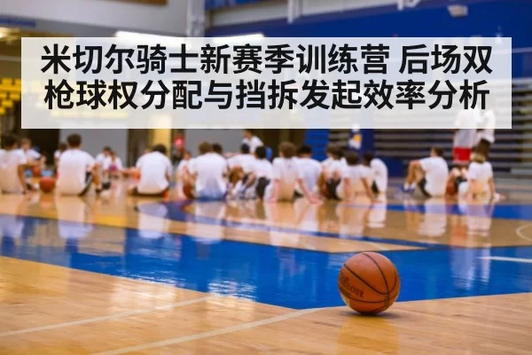 米切尔骑士新赛季训练营 后场双枪球权分配与挡拆发起效率分析